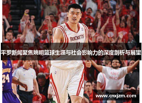 平罗新闻聚焦姚明篮球生涯与社会影响力的深度剖析与展望