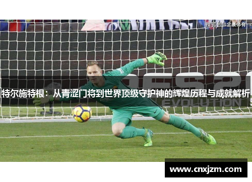 特尔施特根：从青涩门将到世界顶级守护神的辉煌历程与成就解析