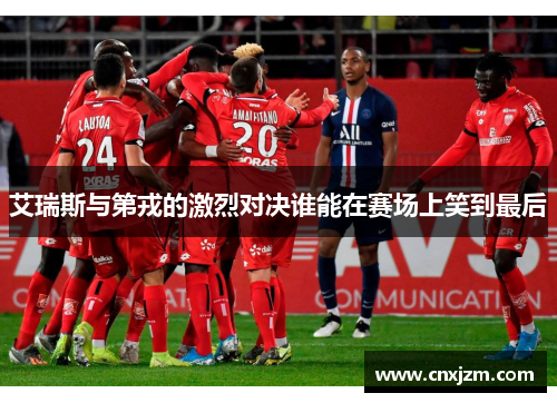 艾瑞斯与第戎的激烈对决谁能在赛场上笑到最后
